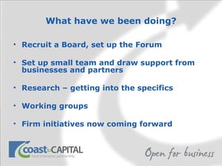 What have we been doing? Recruit a Board, set up the Forum Set up small team and draw support from businesses and partners Research – getting into the specifics Working groups Firm initiatives now coming forward  