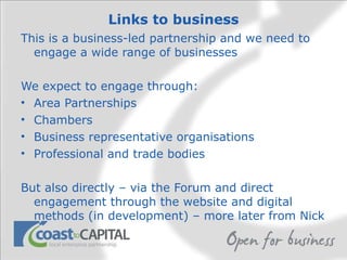 Links to business This is a business-led partnership and we need to engage a wide range of businesses We expect to engage through: Area Partnerships Chambers Business representative organisations Professional and trade bodies But also directly – via the Forum and direct engagement through the website and digital methods (in development) – more later from Nick 