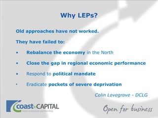 Why LEPs? Old approaches have not worked.  They have failed to: Rebalance the economy  in the North Close the gap in regional economic performance Respond to  political mandate   Eradicate  pockets of severe deprivation Colin Lovegrove - DCLG 