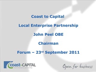 Coast to Capital  Local Enterprise Partnership John Peel OBE Chairman Forum – 23 rd  September 2011 