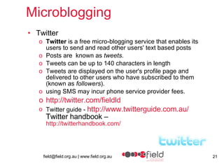 Microblogging Twitter Twitter  is a free micro-blogging service that enables its users to send and read other users' text based posts Posts are  known as  tweets .  Tweets can be up to 140 characters in length  Tweets are displayed on the user's profile page and delivered to other users who have subscribed to them (known as  followers ).  using SMS may incur phone service provider fees. http://twitter.com/fieldld Twitter guide -  http:// www.twitterguide.com.au / Twitter handbook – http:// twitterhandbook.com / 