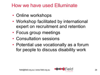 How we have used Elluminate Online workshops Workshop facilitated by international expert on recruitment and retention  Focus group meetings Consultation sessions Potential use vocationally as a forum for people to discuss disability work  