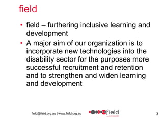 field field – furthering inclusive learning and development A major aim of our organization is to incorporate new technologies into the disability sector for the purposes more successful recruitment and retention and to strengthen and widen learning and development 