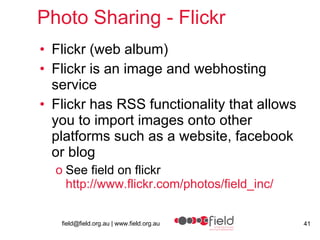 Photo Sharing - Flickr Flickr (web album) Flickr is an image and webhosting service Flickr has RSS functionality that allows you to import images onto other platforms such as a website, facebook or blog See field on flickr http://www.flickr.com/photos/field_inc/ 
