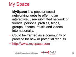 My Space  MySpace  is a popular social networking website offering an interactive, user-submitted network of friends, personal profiles, blogs, groups, photos, music and videos internationally.  Could be framed as a community of practice for new or potential recruits http:// www.myspace.com 