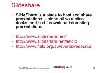 Slideshare  SlideShare is a place to host and share presentations. Upload all your slide decks, and find / download interesting presentations  http:// www.slideshare.net / http://www.slideshare.net/fieldld http://www.field.org.au/events/resources/quality/presentations/josie.html 
