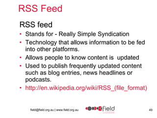RSS Feed  RSS feed Stands for - Really Simple Syndication  Technology that allows information to be fed into other platforms.  Allows people to know content is  updated Used to publish frequently updated content such as blog entries, news headlines or podcasts. http:// en.wikipedia.org/wiki/RSS_(file_format ) 