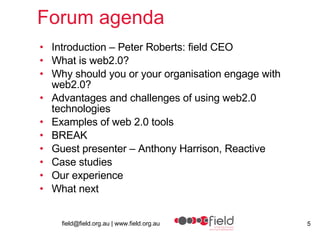 Forum agenda Introduction – Peter Roberts: field CEO What is web2.0?  Why should you or your organisation engage with web2.0?  Advantages and challenges of using web2.0 technologies  Examples of web 2.0 tools BREAK Guest presenter – Anthony Harrison, Reactive Case studies Our experience  What next  