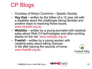 CP Blogs Courtesy of Robyn Cummins – Spastic Society Hey Dad  – written by the father of a 12 year old with a disability about the challenges facing families and positive ways to resolving those issues.  www.heydad.org.au   Web2Go  – written by a young journalist with cerebral palsy about Web 2.0 technologies and other exciting places on the net.  www.web2go.org.au   Freefall  – written by a young woman with  cerebral palsy about taking chances  in life after leaving the security of home.  www.freefall.org.au   