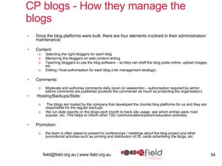 CP blogs - How they manage the blogs Once the blog platforms were built, there are four elements involved in their administration/ maintenance. Content: Selecting the right bloggers for each blog Mentoring the bloggers on web content writing  Teaching bloggers to use the blog software – so they can draft the blog posts online, upload images, etc Editing / final authorisation for each blog (risk management strategy) Comments: Moderate and authorise comments daily (even on weekends) – authorisation required by admin before comments are published (protects the commenter as much as protecting the organisation).   Hosting/Backups/Stats: The blogs are hosted by the company that developed the Joomla blog platforms for us and they are responsible for the regular backups. We run stats reports on the blogs each month to track site usage, see which entries were most popular, etc. This helps to inform other TSC communications/parent-education activities. Promotion: the team is often asked to present to conferences / meetings about the blog project and other promotional activities such as printing and distribution of DL cards advertising the blogs, etc. 