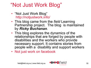 “ Not Just Work Blog” “ Not Just Work Blog”   http:// notjustwork.info /   This blog came from the  field  Learning Partnership project.  The blog  is maintained by  Ricky Buchanan .  This blog explores the dynamics of the relationships that are forged by people with disabilities and the workers who provide necessary support. It contains stories from people with a  disability and support workers Not just work on  facebook 