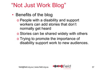 “ Not Just Work Blog” Benefits of the blog People with a disability and support workers can add stories that don’t normally get heard Stories can be shared widely with others Trying to promote the importance of disability support work to new audiences. 