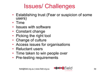 Issues/ Challenges Establishing trust ( Fear or suspicion of some users) Time Issues with software Constant change Picking the right tool Change of culture Access issues for organisations Reluctant users  Time taken to win people over Pre-testing requirements 