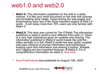 web1.0 and web2.0 Web1.0:  The information published on the web in a static manner. It is like your word document on the web with pictures and formatting done neatly. Hyper-linking the web-pages and bookmarking were two of the most important aspect of Web1.0 world. . Even today more than 70% users are only familiar with Web1.0. Web2.0:  This term was coined by Tim O’Reilly The information published in web2.0 world is very different from web1.0. There is a very high importance given on usability and sharing. The information published in Web2.0 world travels like wild fire, either partially or in full. Web2.0 world has less clutter coupled with easy retrieval of precise information and furthermore building upon that information and sharing it further. Widgets and Tagging are two important features of Web2.0. For a comprehensive information on web2.0,  click here Arun Prabhudesai  was published on August 13th, 2007   