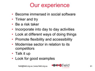 Our experience Become immersed in social software Tinker and try Be a risk taker Incorporate into day to day activities Look at different ways of doing things Promote flexibility and accessibility  Modernise sector in relation to its competitors  Talk it up Look for good examples 