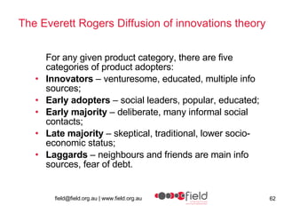 The Everett Rogers Diffusion of innovations theory For any given product category, there are five categories of product adopters:  Innovators  – venturesome, educated, multiple info sources;  Early adopters  – social leaders, popular, educated;  Early majority  – deliberate, many informal social contacts;  Late majority  – skeptical, traditional, lower socio-economic status;  Laggards  – neighbours and friends are main info sources, fear of debt.  