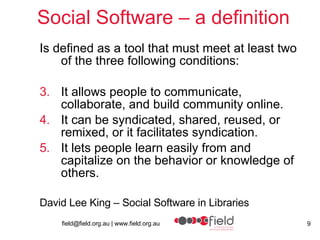 Social Software – a definition Is defined as a tool that must meet at least two of the three following conditions: It allows people to communicate, collaborate, and build community online. It can be syndicated, shared, reused, or remixed, or it facilitates syndication. It lets people learn easily from and capitalize on the behavior or knowledge of others. David Lee King – Social Software in Libraries 