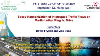 FALL 2018 – CVE 5110C/6010C
(Instructor: Dr. Heng Wei)
1
Speed Harmonization of Interrupted Traffic Flows on
Martin Luther King Jr. Drive
UC Forward Grant “Project-Based Collaborative Coursework
for Developing Connected Transportation Network and
Accessible Multimodal Hub in Uptown”
Presenters:
David Fryxell and Zac Irons
Uptown Innovation
Transportation Corridor
Forum, Dec. 11, 2018
 