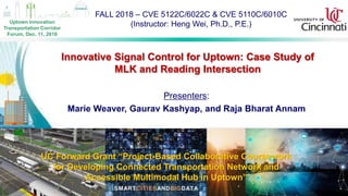 FALL 2018 – CVE 5122C/6022C & CVE 5110C/6010C
(Instructor: Heng Wei, Ph.D., P.E.)
1
Innovative Signal Control for Uptown: Case Study of
MLK and Reading Intersection
UC Forward Grant “Project-Based Collaborative Coursework
for Developing Connected Transportation Network and
Accessible Multimodal Hub in Uptown”
Presenters:
Marie Weaver, Gaurav Kashyap, and Raja Bharat Annam
Uptown Innovation
Transportation Corridor
Forum, Dec. 11, 2018
 