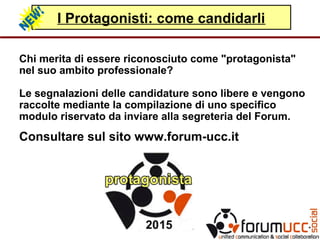 I Protagonisti: come candidarli
Chi merita di essere riconosciuto come "protagonista"
nel suo ambito professionale?
Le segnalazioni delle candidature sono libere e vengono
raccolte mediante la compilazione di uno specifico
modulo riservato da inviare alla segreteria del Forum.
Consultare sul sito www.forum-ucc.it
 