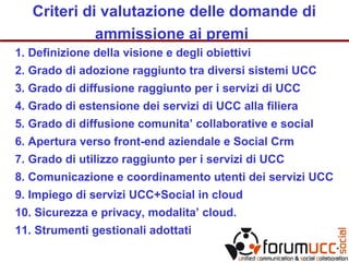 Criteri di valutazione delle domande di
ammissione ai premi
1. Definizione della visione e degli obiettivi
2. Grado di adozione raggiunto tra diversi sistemi UCC
3. Grado di diffusione raggiunto per i servizi di UCC
4. Grado di estensione dei servizi di UCC alla filiera
5. Grado di diffusione comunita’ collaborative e social
6. Apertura verso front-end aziendale e Social Crm
7. Grado di utilizzo raggiunto per i servizi di UCC
8. Comunicazione e coordinamento utenti dei servizi UCC
9. Impiego di servizi UCC+Social in cloud
10. Sicurezza e privacy, modalita’ cloud.
11. Strumenti gestionali adottati
 