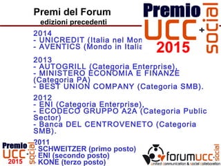 Premi del Forum
edizioni precedenti
2014
- UNICREDIT (Italia nel Mondo)
- AVENTICS (Mondo in Italia)
2013
- AUTOGRILL (Categoria Enterprise),
- MINISTERO ECONOMIA E FINANZE
(Categoria PA)
- BEST UNION COMPANY (Categoria SMB).
2012
- ENI (Categoria Enterprise),
- ECODECO GRUPPO A2A (Categoria Public
Sector)
- Banca DEL CENTROVENETO (Categoria
SMB).
2011
- SCHWEITZER (primo posto)
- ENI (secondo posto)
- KONE (terzo posto)
 