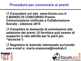 Consultare sul sito www.forum-ucc.it
il BANDO DI CONCORSO Premio
Comunicazione Unificata e Collaborazione
Sociale - edizione 2015
 Compilare la domanda di ammissione alla
selezione dei premi, (il fornitore può essere di
supporto in tale attività per le parti più
“tecniche”)
 Segnalare le Aziende interessate scrivendo
una e-mail a: mario.massone@markab.it
Procedura per concorrere ai premi
 