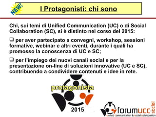 I Protagonisti: chi sono
Chi, sui temi di Unified Communication (UC) o di Social
Collaboration (SC), si è distinto nel corso del 2015:
 per aver partecipato a convegni, workshop, sessioni
formative, webinar e altri eventi, durante i quali ha
promosso la conoscenza di UC e SC;
 per l'impiego dei nuovi canali social e per la
presentazione on-line di soluzioni innovative (UC e SC),
contribuendo a condividere contenuti e idee in rete.
 