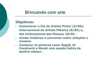 Brincando com arte

Objetivos:
   Comemorar o Dia do Artista Pintor (5/05);
    Internacional do Artista Plástico (8/05) e,
    Dia Internacional dos Museus 18/05 .
   Contar histórias e conversar sobre coleções e
    museus.
   Conhecer os pintores Lasar Segall, Di
    Cavalcanti e Monet com sessão lúdica de
    quebra cabeça .
 