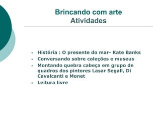 Brincando com arte
              Atividades



   História : O presente do mar- Kate Banks
   Conversando sobre coleções e museus
   Montando quebra cabeça em grupo de
    quadros dos pintores Lasar Segall, Di
    Cavalcanti e Monet
   Leitura livre
 