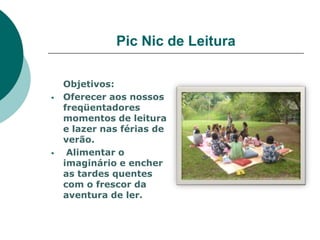 Pic Nic de Leitura

    Objetivos:
   Oferecer aos nossos
    freqüentadores
    momentos de leitura
    e lazer nas férias de
    verão.
    Alimentar o
    imaginário e encher
    as tardes quentes
    com o frescor da
    aventura de ler.
 