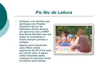 Pic Nic de Leitura
   Gustavo, um menino que
    participou do Projeto
    Aventura de Ler na
    biblioteca Paulo Duarte
    em parceria com a EMEF
    Ana Maria Benetti veio em
    todos os encontros e
    trazia sempre primos e
    amigos.
   Alguns pais trouxeram
    seus filhos ainda
    pequenos de 02 à 04 anos
    em vários dias. E agora
    estão trazendo estas
    crianças às quartas feiras
    na leitura para bebês.
 