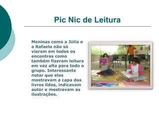 Pic Nic de Leitura

Meninas como a Júlia e
a Rafaela não só
vieram em todos os
encontros como
também fizeram leitura
em voz alta para todo o
grupo. Interessante
notar que elas
mostravam a capa dos
livros lidos, indicavam
autor e mostravam as
ilustrações.
 