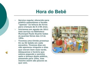 Hora do Bebê
   Serviço regular oferecido para
    público espontâneo e focado
    “apenas” na leitura de livros
    para crianças de 0 à 06 anos.
   Iniciamos em agosto de 2011
    este serviço na Biblioteca
    Municipal Paulo Duarte todas
    as quartas feiras das 14 às
    16hs.
   Tivemos uma tímida presença
    01 ou 02 bebês em cada
    encontro. Tivemos dias em
    não apareceu ninguém e dias
    que vieram bem mais tarde.
    Adequamos o horário que
    estava pegando o soninho
    após o almoço deste público,
    passando para 15hs, mas
    mesmo assim são poucos os
    que vem.
 