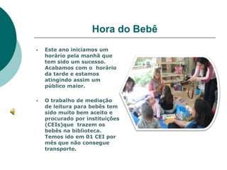 Hora do Bebê
   Este ano iniciamos um
    horário pela manhã que
    tem sido um sucesso.
    Acabamos com o horário
    da tarde e estamos
    atingindo assim um
    público maior.

   O trabalho de mediação
    de leitura para bebês tem
    sido muito bem aceito e
    procurado por instituições
    (CEIs)que trazem os
    bebês na biblioteca.
    Temos ido em 01 CEI por
    mês que não consegue
    transporte.
 