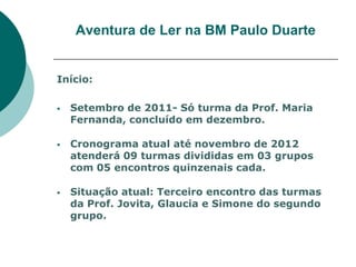 Aventura de Ler na BM Paulo Duarte


Início:

   Setembro de 2011- Só turma da Prof. Maria
    Fernanda, concluído em dezembro.

   Cronograma atual até novembro de 2012
    atenderá 09 turmas divididas em 03 grupos
    com 05 encontros quinzenais cada.

   Situação atual: Terceiro encontro das turmas
    da Prof. Jovita, Glaucia e Simone do segundo
    grupo.
 