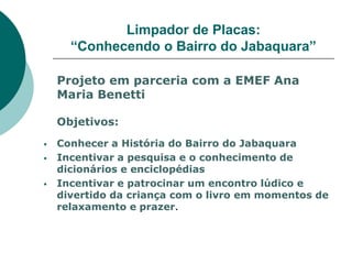 Limpador de Placas:
      “Conhecendo o Bairro do Jabaquara”

    Projeto em parceria com a EMEF Ana
    Maria Benetti

    Objetivos:
   Conhecer a História do Bairro do Jabaquara
   Incentivar a pesquisa e o conhecimento de
    dicionários e enciclopédias
   Incentivar e patrocinar um encontro lúdico e
    divertido da criança com o livro em momentos de
    relaxamento e prazer.
 