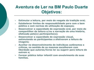 Aventura de Ler na BM Paulo Duarte
            Objetivos:
   Estimular a leitura, por meio do resgate da tradição oral;
   Estabelecer limites de responsabilidade para com o bem
    público e com normas de utilização de espaços;
   Desenvolver a capacidade de expressão oral, por meio do
    compartilhar da leitura e/ou a narração de uma história,
    efetivada pelo(s) participante(s);
   Desenvolver a capacidade de expressão visual,
    estimulando os participantes a efetivarem a leitura de
    imagens;
   Auxiliar no desenvolvimento de indivíduos autônomos e
    críticos, no sentido de os mesmos escolherem com
    liberdade que autores/livros ler ou sugerir para leitura de
    outrem e;
   Formar público leitor infantil com envolvimento de suas
    famílias.
 