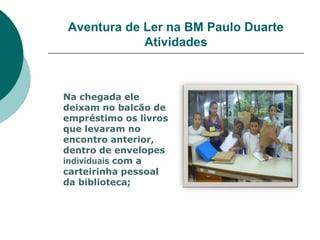 Aventura de Ler na BM Paulo Duarte
            Atividades



Na chegada ele
deixam no balcão de
empréstimo os livros
que levaram no
encontro anterior,
dentro de envelopes
individuais com a
carteirinha pessoal
da biblioteca;
 