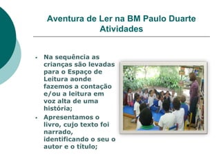 Aventura de Ler na BM Paulo Duarte
                Atividades


   Na sequência as
    crianças são levadas
    para o Espaço de
    Leitura aonde
    fazemos a contação
    e/ou a leitura em
    voz alta de uma
    história;
   Apresentamos o
    livro, cujo texto foi
    narrado,
    identificando o seu o
    autor e o título;
 
