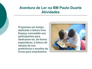 Aventura de Ler na BM Paulo Duarte
             Atividades



Propomos um tempo
dedicado à leitura livre
Espaço concedido aos
participantes para
dedicarem-se, de forma
espontânea, à leitura de
obra(s) de sua
preferência e escolha de
livros para empréstimo;
 