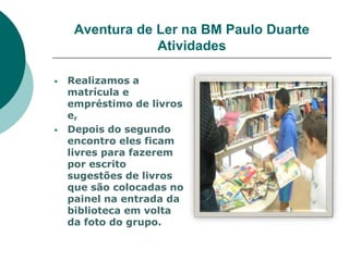 Aventura de Ler na BM Paulo Duarte
                 Atividades

   Realizamos a
    matrícula e
    empréstimo de livros
    e,
   Depois do segundo
    encontro eles ficam
    livres para fazerem
    por escrito
    sugestões de livros
    que são colocadas no
    painel na entrada da
    biblioteca em volta
    da foto do grupo.
 