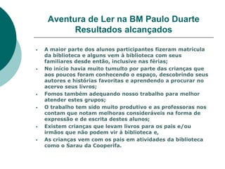 Aventura de Ler na BM Paulo Duarte
           Resultados alcançados

   A maior parte dos alunos participantes fizeram matrícula
    da biblioteca e alguns vem à biblioteca com seus
    familiares desde então, inclusive nas férias;
   No início havia muito tumulto por parte das crianças que
    aos poucos foram conhecendo o espaço, descobrindo seus
    autores e histórias favoritas e aprendendo a procurar no
    acervo seus livros;
   Fomos também adequando nosso trabalho para melhor
    atender estes grupos;
   O trabalho tem sido muito produtivo e as professoras nos
    contam que notam melhoras consideráveis na forma de
    expressão e de escrita destes alunos;
   Existem crianças que levam livros para os pais e/ou
    irmãos que não podem vir à biblioteca e,
   As crianças vem com os pais em atividades da biblioteca
    como o Sarau da Cooperifa.
 