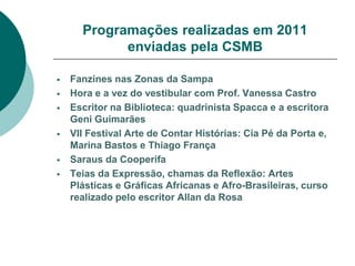 Programações realizadas em 2011
            enviadas pela CSMB

   Fanzines nas Zonas da Sampa
   Hora e a vez do vestibular com Prof. Vanessa Castro
   Escritor na Biblioteca: quadrinista Spacca e a escritora
    Geni Guimarães
   VII Festival Arte de Contar Histórias: Cia Pé da Porta e,
    Marina Bastos e Thiago França
   Saraus da Cooperifa
   Teias da Expressão, chamas da Reflexão: Artes
    Plásticas e Gráficas Africanas e Afro-Brasileiras, curso
    realizado pelo escritor Allan da Rosa
 