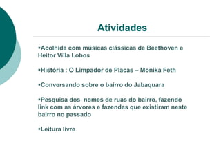 Atividades
Acolhida com músicas clássicas de Beethoven e
Heitor Villa Lobos

História : O Limpador de Placas – Monika Feth

Conversando sobre o bairro do Jabaquara

Pesquisa dos nomes de ruas do bairro, fazendo
link com as árvores e fazendas que existiram neste
bairro no passado

Leitura livre
 