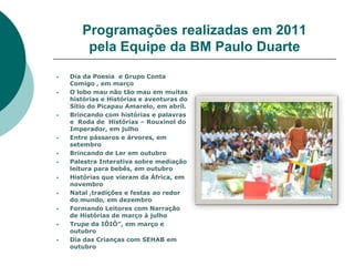 Programações realizadas em 2011
        pela Equipe da BM Paulo Duarte
   Dia da Poesia e Grupo Conta
    Comigo , em março
   O lobo mau não tão mau em muitas
    histórias e Histórias e aventuras do
    Sítio do Picapau Amarelo, em abril.
   Brincando com histórias e palavras
    e Roda de Histórias – Rouxinol do
    Imperador, em julho
   Entre pássaros e árvores, em
    setembro
   Brincando de Ler em outubro
   Palestra Interativa sobre mediação
    leitura para bebês, em outubro
   Histórias que vieram da África, em
    novembro
   Natal ,tradições e festas ao redor
    do mundo, em dezembro
   Formando Leitores com Narração
    de Histórias de março à julho
   Trupe da IÔIÔ”, em março e
    outubro
   Dia das Crianças com SEHAB em
    outubro
 