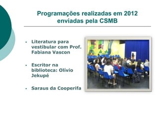 Programações realizadas em 2012
            enviadas pela CSMB


   Literatura para
    vestibular com Prof.
    Fabiana Vascon

   Escritor na
    biblioteca: Olívio
    Jekupé

   Saraus da Cooperifa
 