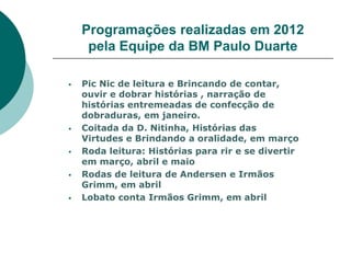Programações realizadas em 2012
     pela Equipe da BM Paulo Duarte

   Pic Nic de leitura e Brincando de contar,
    ouvir e dobrar histórias , narração de
    histórias entremeadas de confecção de
    dobraduras, em janeiro.
   Coitada da D. Nitinha, Histórias das
    Virtudes e Brindando a oralidade, em março
   Roda leitura: Histórias para rir e se divertir
    em março, abril e maio
   Rodas de leitura de Andersen e Irmãos
    Grimm, em abril
   Lobato conta Irmãos Grimm, em abril
 