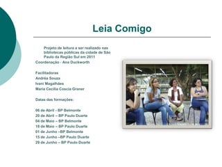 Leia Comigo
    Projeto de leitura a ser realizado nas
    bibliotecas públicas da cidade de São
    Paulo da Região Sul em 2011
Coordenação - Ana Duckworth

Facilitadoras
Andréa Souza
Ivani Magalhães
Maria Cecilia Coscia Graner

Datas das formações:

06 de Abril - BP Belmonte
20 de Abril – BP Paulo Duarte
04 de Maio – BP Belmonte
18 de Maio – BP Paulo Duarte
01 de Junho –BP Belmonte
15 de Junho –BP Paulo Duarte
29 de Junho – BP Paulo Duarte
 