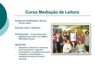 Curso Mediação de Leitura
Equipe de facilitadores: Betania,
    Cecilia e Marli

Período: 28/05 à 18/06/2012


Participantes: 12 servidores das
    Bibliotecas do CEUs, da CSMB e
    DRE Santo Amaro


OBJETIVO
   Despertar e estimular o interesse
    dos funcionários e agentes
    comunitários, a praticarem em suas
    unidades e comunidades, a
    mediação de leitura de textos
    literários.
 